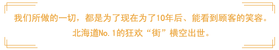 我们所做的一切，都是为了现在为了10年后、能看到顾客的笑容。道北海道No.1的狂欢“街”横空出世。